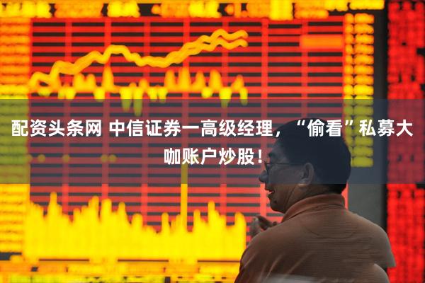 配资头条网 中信证券一高级经理，“偷看”私募大咖账户炒股！