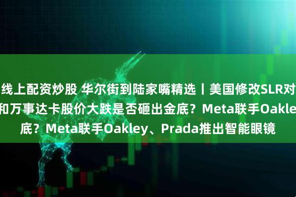 线上配资炒股 华尔街到陆家嘴精选丨美国修改SLR对美债影响多大？VISA和万事达卡股价大跌是否砸出金底？Meta联手Oakley、Prada推出智能眼镜