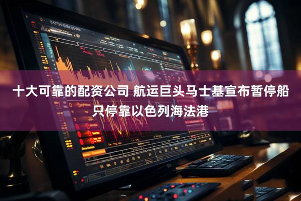 十大可靠的配资公司 航运巨头马士基宣布暂停船只停靠以色列海法港