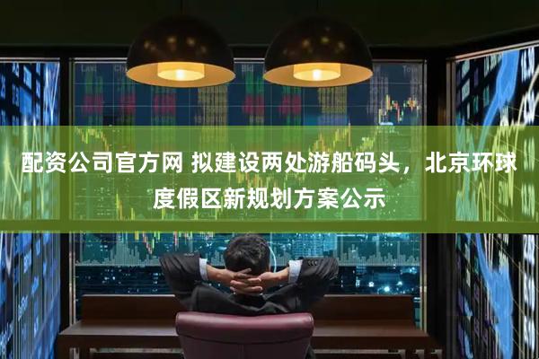 配资公司官方网 拟建设两处游船码头，北京环球度假区新规划方案公示
