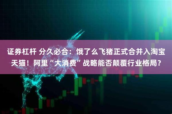 证券杠杆 分久必合：饿了么飞猪正式合并入淘宝天猫！阿里“大消费”战略能否颠覆行业格局？