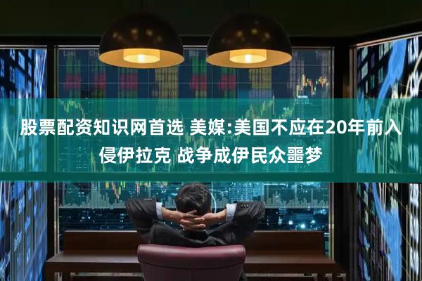 股票配资知识网首选 美媒:美国不应在20年前入侵伊拉克 战争成伊民众噩梦