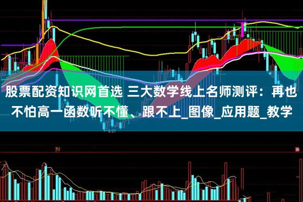 股票配资知识网首选 三大数学线上名师测评：再也不怕高一函数听不懂、跟不上_图像_应用题_教学