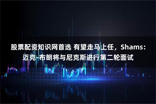 股票配资知识网首选 有望走马上任，Shams：迈克-布朗将与尼克斯进行第二轮面试
