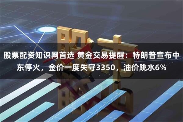 股票配资知识网首选 黄金交易提醒：特朗普宣布中东停火，金价一度失守3350，油价跳水6%