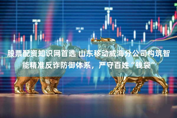 股票配资知识网首选 山东移动威海分公司构筑智能精准反诈防御体系，严守百姓“钱袋”