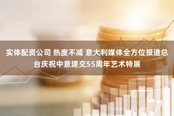 实体配资公司 热度不减 意大利媒体全方位报道总台庆祝中意建交55周年艺术特展