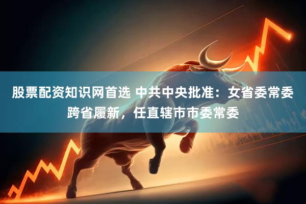 股票配资知识网首选 中共中央批准：女省委常委跨省履新，任直辖市市委常委