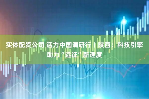 实体配资公司 活力中国调研行丨陕西：科技引擎助力“远征”新速度
