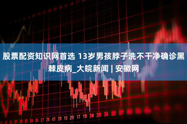 股票配资知识网首选 13岁男孩脖子洗不干净确诊黑棘皮病_大皖新闻 | 安徽网