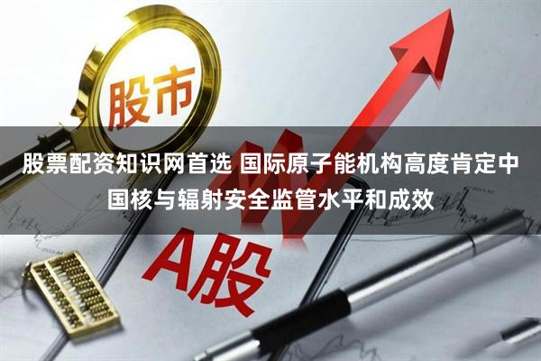 股票配资知识网首选 国际原子能机构高度肯定中国核与辐射安全监管水平和成效