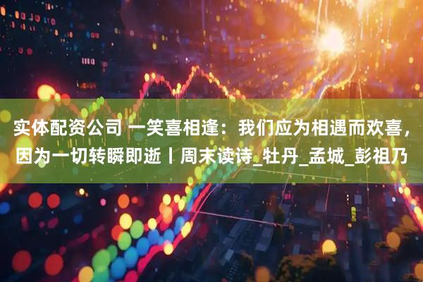 实体配资公司 一笑喜相逢：我们应为相遇而欢喜，因为一切转瞬即逝丨周末读诗_牡丹_孟城_彭祖乃