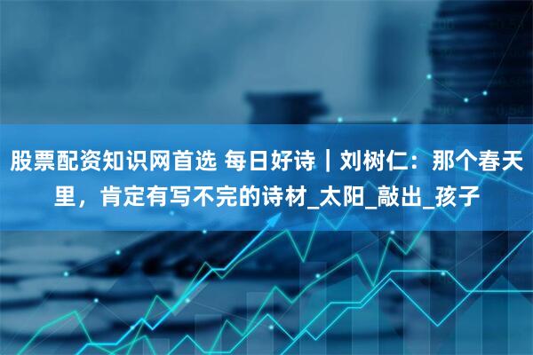 股票配资知识网首选 每日好诗｜刘树仁：那个春天里，肯定有写不完的诗材_太阳_敲出_孩子
