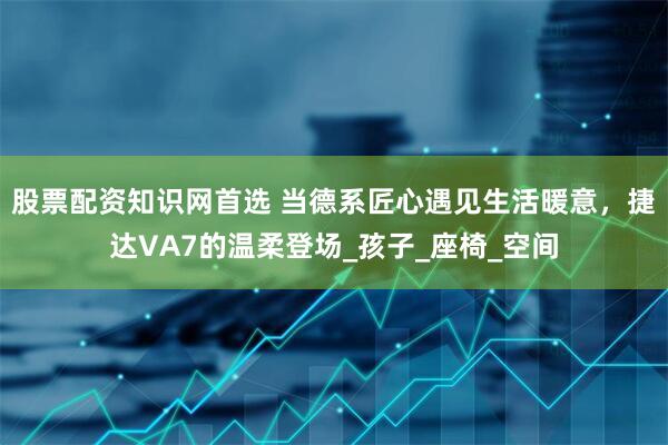 股票配资知识网首选 当德系匠心遇见生活暖意，捷达VA7的温柔登场_孩子_座椅_空间