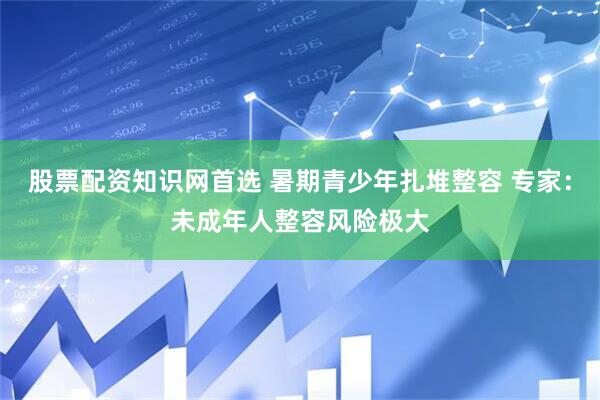 股票配资知识网首选 暑期青少年扎堆整容 专家：未成年人整容风险极大