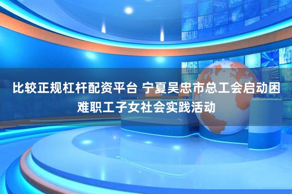 比较正规杠杆配资平台 宁夏吴忠市总工会启动困难职工子女社会实践活动