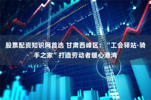 股票配资知识网首选 甘肃西峰区：“工会驿站·骑手之家”打造劳动者暖心港湾