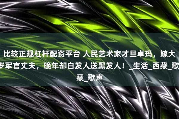 比较正规杠杆配资平台 人民艺术家才旦卓玛，嫁大6岁军官丈夫，晚年却白发人送黑发人！_生活_西藏_歌声
