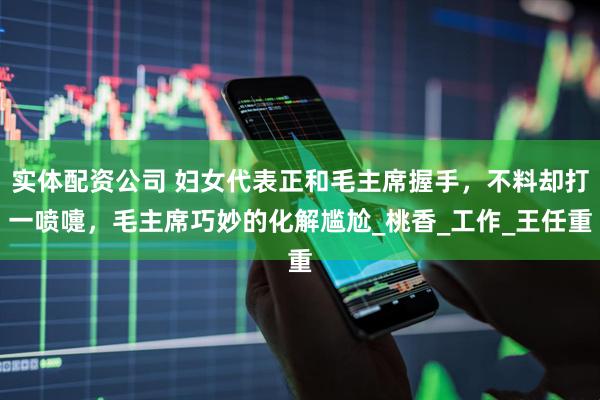 实体配资公司 妇女代表正和毛主席握手，不料却打一喷嚏，毛主席巧妙的化解尴尬_桃香_工作_王任重