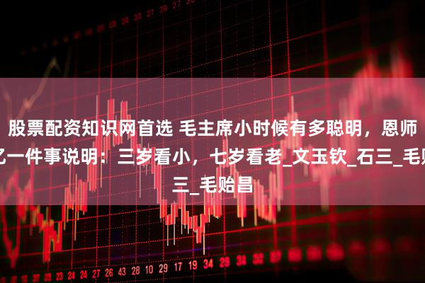 股票配资知识网首选 毛主席小时候有多聪明，恩师回忆一件事说明：三岁看小，七岁看老_文玉钦_石三_毛贻昌