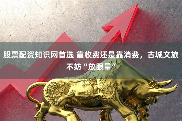 股票配资知识网首选 靠收费还是靠消费，古城文旅不妨“放眼量”