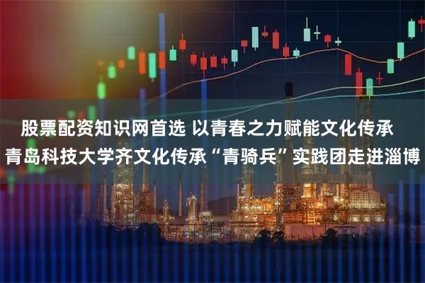 股票配资知识网首选 以青春之力赋能文化传承  青岛科技大学齐文化传承“青骑兵”实践团走进淄博