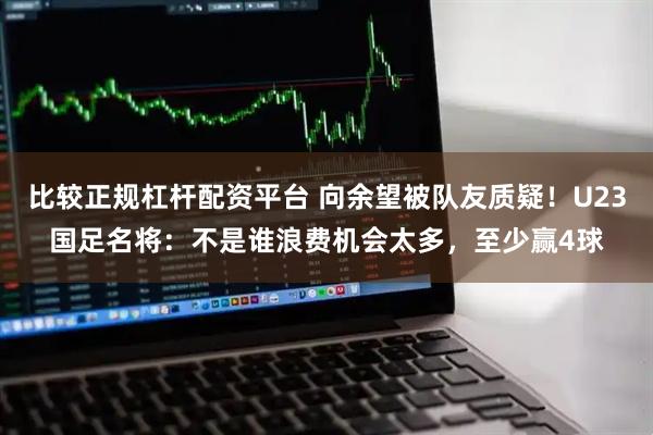 比较正规杠杆配资平台 向余望被队友质疑！U23国足名将：不是谁浪费机会太多，至少赢4球