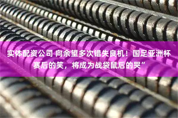 实体配资公司 向余望多次错失良机！国足亚洲杯赛后的笑，将成为战袋鼠后的哭”