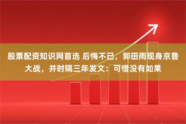 股票配资知识网首选 后悔不已，郭田雨现身京鲁大战，并时隔三年发文：可惜没有如果