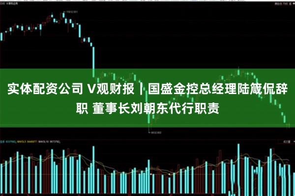 实体配资公司 V观财报｜国盛金控总经理陆箴侃辞职 董事长刘朝东代行职责