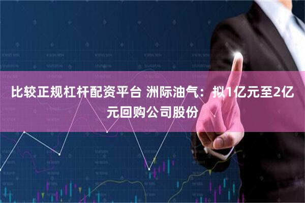 比较正规杠杆配资平台 洲际油气：拟1亿元至2亿元回购公司股份