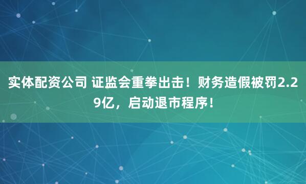 实体配资公司 证监会重拳出击！财务造假被罚2.29亿，启动退市程序！