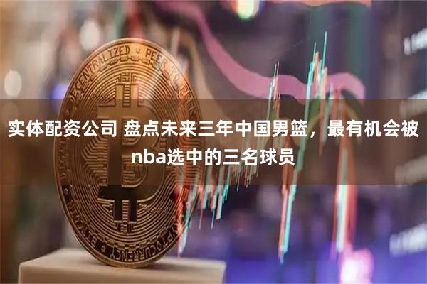 实体配资公司 盘点未来三年中国男篮，最有机会被nba选中的三名球员