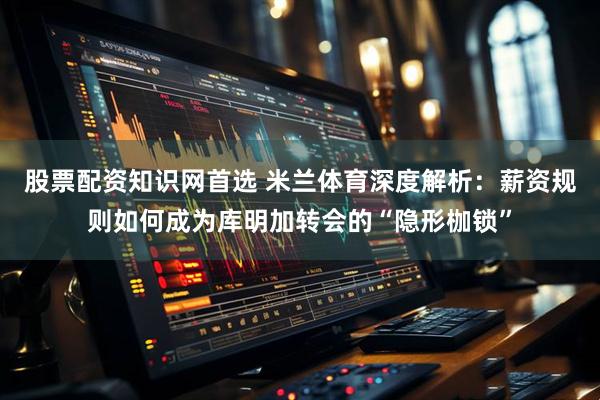 股票配资知识网首选 米兰体育深度解析：薪资规则如何成为库明加转会的“隐形枷锁”