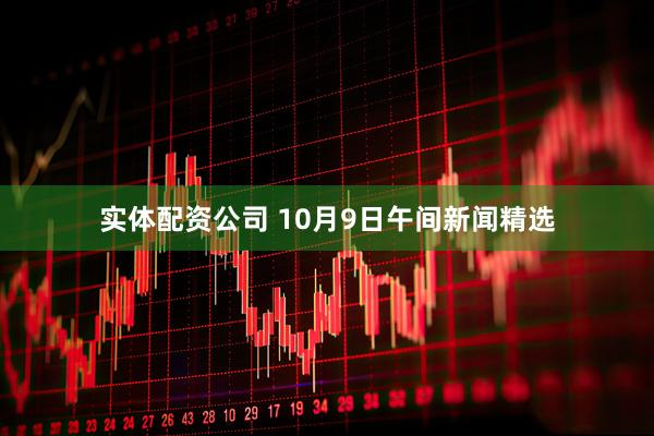 实体配资公司 10月9日午间新闻精选