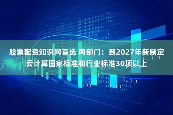 股票配资知识网首选 两部门：到2027年新制定云计算国家标准和行业标准30项以上